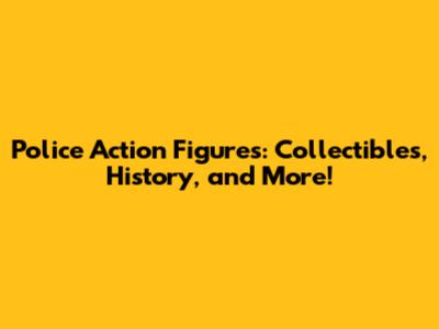 Police Action Figures: Collectibles, History, and More!