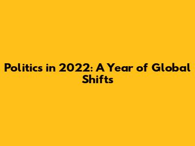 Politics in 2022: A Year of Global Shifts