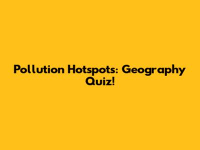 Pollution Hotspots: Geography Quiz!