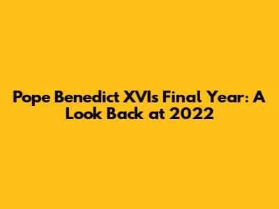 Pope Benedict XVI's Final Year: A Look Back at 2022