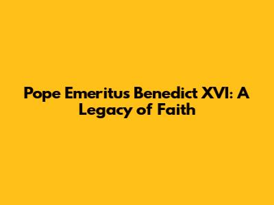 Pope Emeritus Benedict XVI: A Legacy of Faith