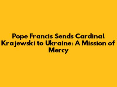 Pope Francis Sends Cardinal Krajewski to Ukraine: A Mission of Mercy