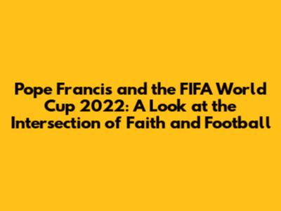 Pope Francis and the FIFA World Cup 2022: A Look at the Intersection of Faith and Football