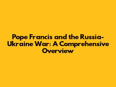 Pope Francis and the Russia-Ukraine War: A Comprehensive Overview