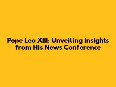 Pope Leo XIII: Unveiling Insights from His News Conference