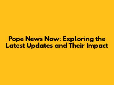 Pope News Now: Exploring the Latest Updates and Their Impact
