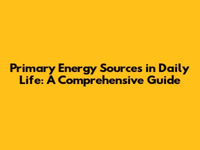 Primary Energy Sources in Daily Life: A Comprehensive Guide