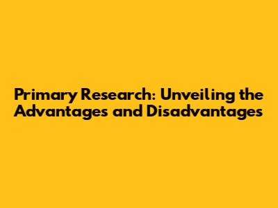 Primary Research: Unveiling the Advantages and Disadvantages
