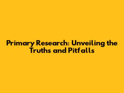 Primary Research: Unveiling the Truths and Pitfalls