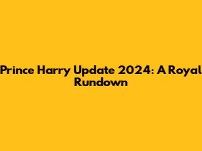 Prince Harry Update 2024: A Royal Rundown