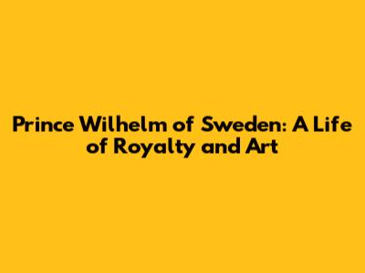 Prince Wilhelm of Sweden: A Life of Royalty and Art