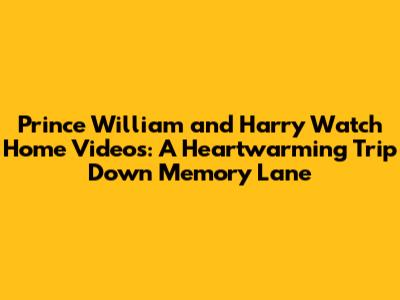 Prince William and Harry Watch Home Videos: A Heartwarming Trip Down Memory Lane