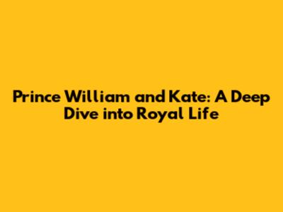 Prince William and Kate: A Deep Dive into Royal Life