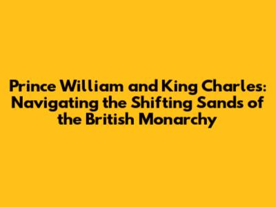 Prince William and King Charles: Navigating the Shifting Sands of the British Monarchy