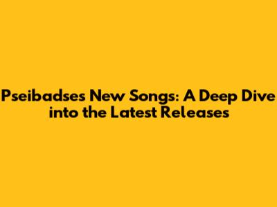 Pseibadse's New Songs: A Deep Dive into the Latest Releases