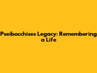 Pseibocchise's Legacy: Remembering a Life