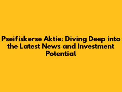 Pseifiskerse Aktie: Diving Deep into the Latest News and Investment Potential