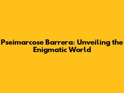 Pseimarcose Barrera: Unveiling the Enigmatic World