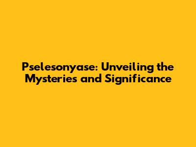 Pselesonyase: Unveiling the Mysteries and Significance