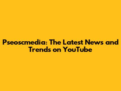 Pseoscmedia: The Latest News and Trends on YouTube