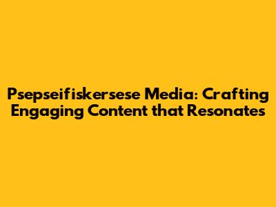 Psepseifiskersese Media: Crafting Engaging Content that Resonates