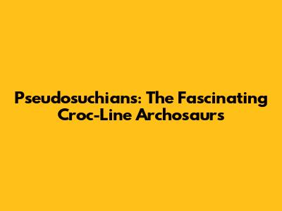 Pseudosuchians: The Fascinating Croc-Line Archosaurs