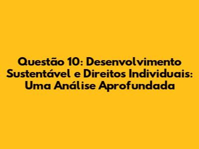 Questão 10: Desenvolvimento Sustentável e Direitos Individuais: Uma Análise Aprofundada