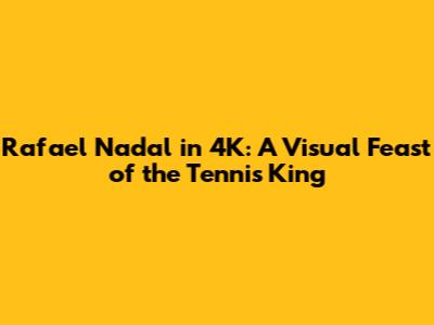 Rafael Nadal in 4K: A Visual Feast of the Tennis King