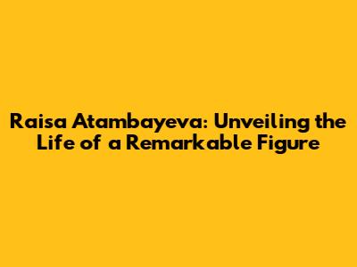 Raisa Atambayeva: Unveiling the Life of a Remarkable Figure