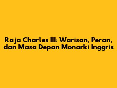 Raja Charles III: Warisan, Peran, dan Masa Depan Monarki Inggris