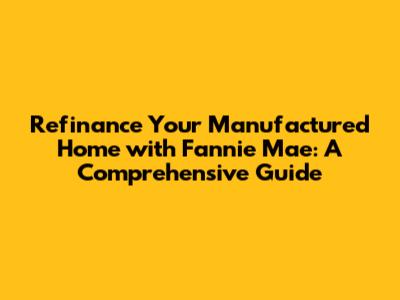 Refinance Your Manufactured Home with Fannie Mae: A Comprehensive Guide