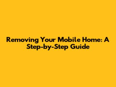 Removing Your Mobile Home: A Step-by-Step Guide