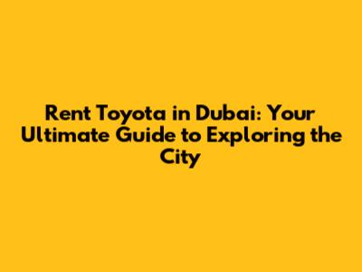 Rent Toyota in Dubai: Your Ultimate Guide to Exploring the City