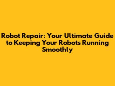 Robot Repair: Your Ultimate Guide to Keeping Your Robots Running Smoothly