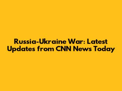 Russia-Ukraine War: Latest Updates from CNN News Today