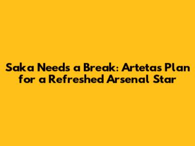 Saka Needs a Break: Arteta's Plan for a Refreshed Arsenal Star