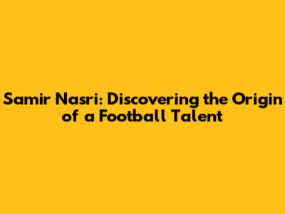 Samir Nasri: Discovering the Origin of a Football Talent