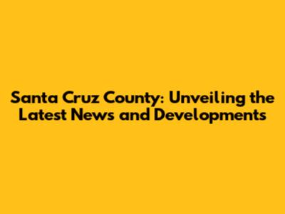 Santa Cruz County: Unveiling the Latest News and Developments