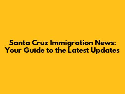 Santa Cruz Immigration News: Your Guide to the Latest Updates