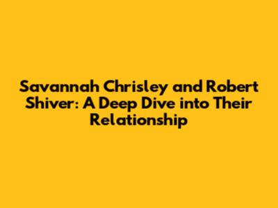 Savannah Chrisley and Robert Shiver: A Deep Dive into Their Relationship