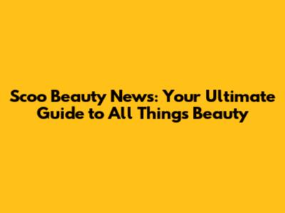 Scoo Beauty News: Your Ultimate Guide to All Things Beauty