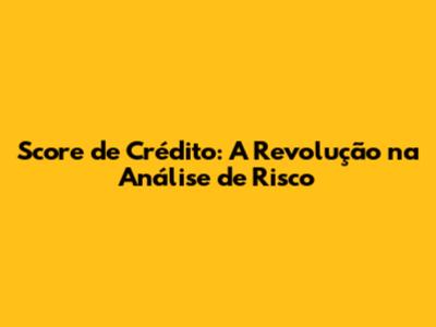 Score de Crédito: A Revolução na Análise de Risco