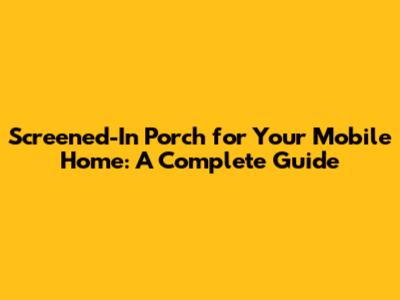 Screened-In Porch for Your Mobile Home: A Complete Guide