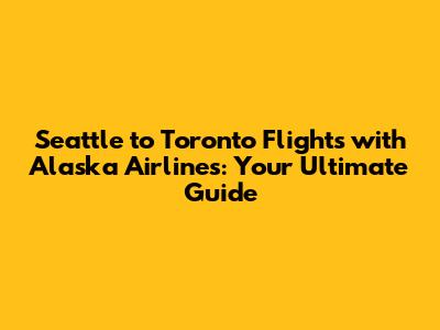 Seattle to Toronto Flights with Alaska Airlines: Your Ultimate Guide