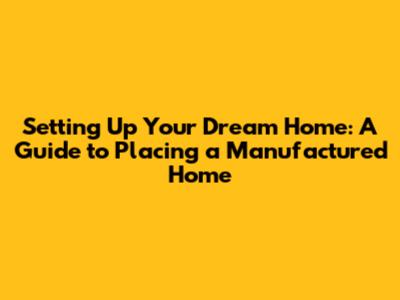 Setting Up Your Dream Home: A Guide to Placing a Manufactured Home