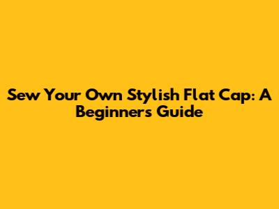 Sew Your Own Stylish Flat Cap: A Beginner's Guide