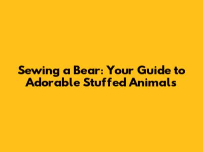 Sewing a Bear: Your Guide to Adorable Stuffed Animals