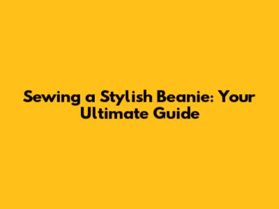 Sewing a Stylish Beanie: Your Ultimate Guide