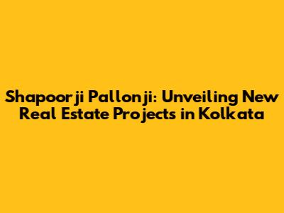 Shapoorji Pallonji: Unveiling New Real Estate Projects in Kolkata