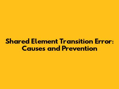 Shared Element Transition Error: Causes and Prevention